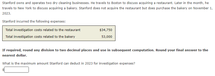Stanford owns and operates two dry cleaning businesses. He travels to Boston to discuss acquiring a restaurant. Later in the month, he
travels to New York to discuss acquiring a bakery. Stanford does not acquire the restaurant but does purchase the bakery on November 1,
2023.
Stanford incurred the following expenses:
Total investigation costs related to the restaurant
Total investigation costs related to the bakery
$34,750
53,000
If required, round any division to two decimal places and use in subsequent computation. Round your final answer to the
nearest dollar.
What is the maximum amount Stanford can deduct in 2023 for investigation expenses?
