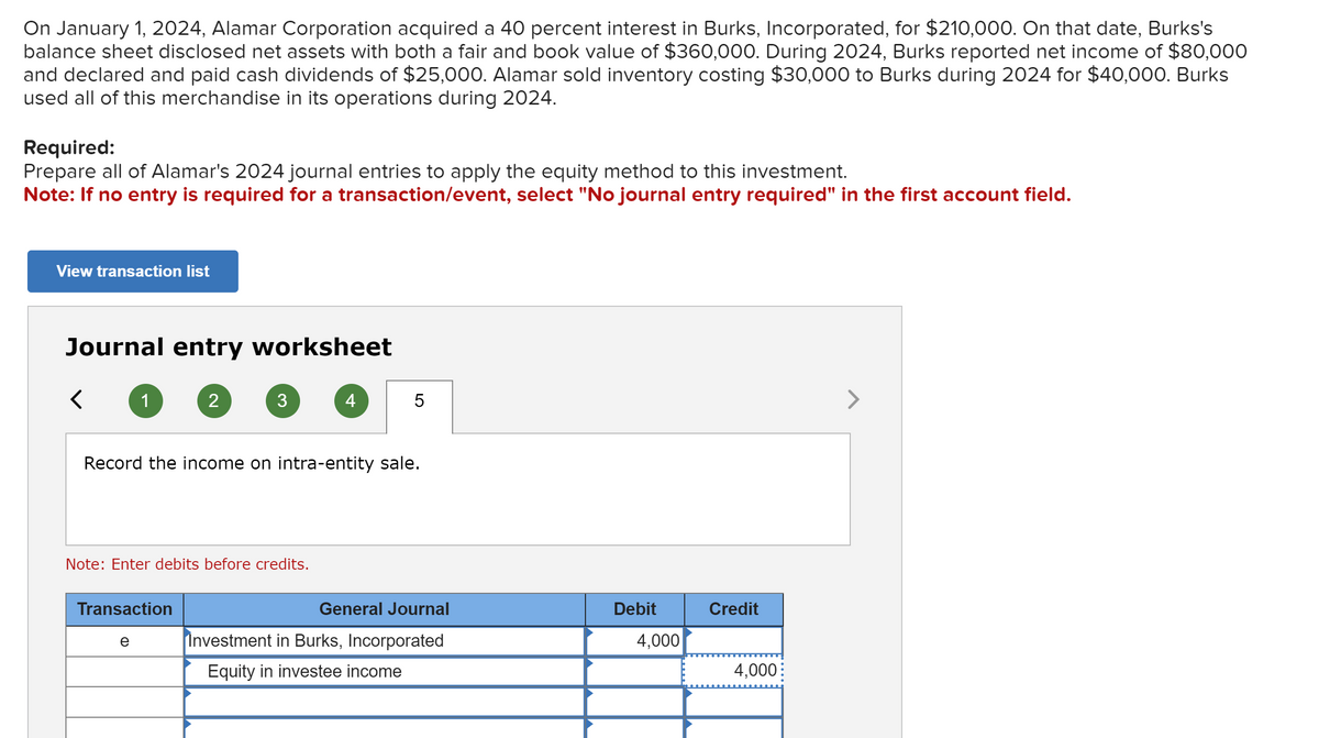 On January 1, 2024, Alamar Corporation acquired a 40 percent interest in Burks, Incorporated, for $210,000. On that date, Burks's
balance sheet disclosed net assets with both a fair and book value of $360,000. During 2024, Burks reported net income of $80,000
and declared and paid cash dividends of $25,000. Alamar sold inventory costing $30,000 to Burks during 2024 for $40,000. Burks
used all of this merchandise in its operations during 2024.
Required:
Prepare all of Alamar's 2024 journal entries to apply the equity method to this investment.
Note: If no entry is required for a transaction/event, select "No journal entry required" in the first account field.
View transaction list
Journal entry worksheet
<
1
2
Transaction
e
3
Note: Enter debits before credits.
Record the income on intra-entity sale.
4
5
General Journal
Investment in Burks, Incorporated
Equity in investee income
Debit
4,000
Credit
4,000
>