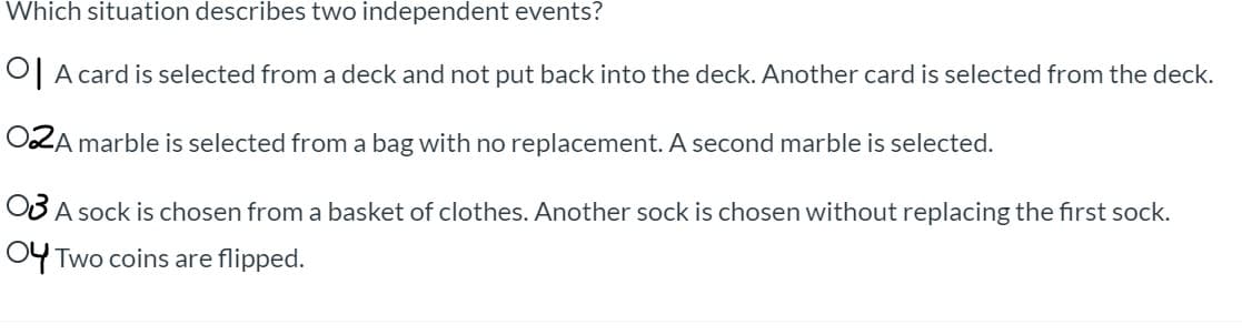 **Question:**
Which situation describes two independent events?

**Options:**
1. A card is selected from a deck and not put back into the deck. Another card is selected from the deck.
2. A marble is selected from a bag with no replacement. A second marble is selected.
3. A sock is chosen from a basket of clothes. Another sock is chosen without replacing the first sock.
4. Two coins are flipped.

**Detailed Explanation:**
- **Option 1:** The events of selecting the cards are dependent because the first card is not put back into the deck, changing the probability of drawing the second card.
- **Option 2:** The events of selecting the marbles are dependent because the first marble is not put back into the bag, changing the probability of drawing the second marble.
- **Option 3:** The events of selecting the socks are dependent because the first sock is not put back, changing the probability of drawing the second sock.
- **Option 4:** The events of flipping the coins are independent because the outcome of the first flip does not affect the outcome of the second flip.

**Conclusion:**
Only **Option 4** describes two independent events.