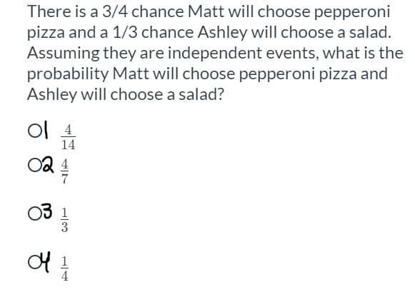 **Probability Problem - Independent Events**

**Question:**

There is a \( \frac{3}{4} \) chance Matt will choose pepperoni pizza and a \( \frac{1}{3} \) chance Ashley will choose a salad. Assuming they are independent events, what is the probability Matt will choose pepperoni pizza and Ashley will choose a salad?

**Options:**

1. \( \frac{4}{14} \)
2. \( \frac{4}{7} \)
3. \( \frac{1}{3} \)
4. \( \frac{1}{4} \)