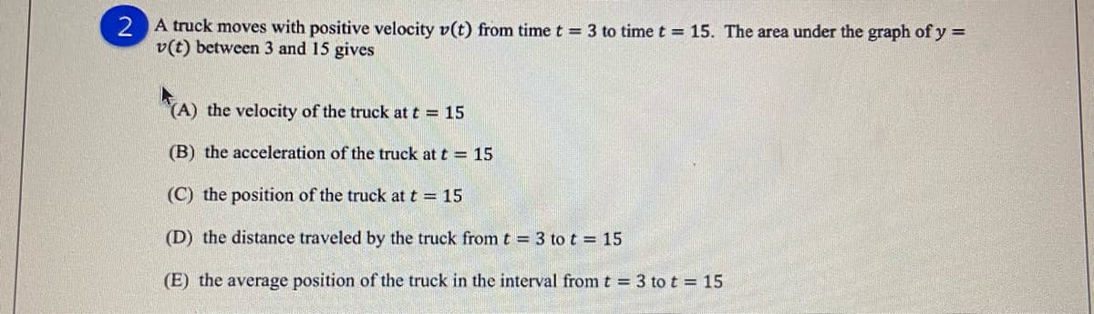 2 A truck moves with positive velocity v(t) from time t = 3 to time t = 15. The area under the graph of y =
v(t) between 3 and 15 gives
(A) the velocity of the truck at t = 15
(B) the acceleration of the truck at t = 15
(C) the position of the truck at t = 15
(D) the distance traveled by the truck fromt = 3 to t = 15
(E) the average position of the truck in the interval from t = 3 to t = 15
