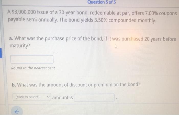 Question 5 of 5
A $3,000,000 issue of a 30-year bond, redeemable at par, offers 7.00% coupons
payable semi-annually. The bond yields 3.50% compounded monthly.
a. What was the purchase price of the bond, if it was purchased 20 years before
maturity?
Round to the nearest cent
b. What was the amount of discount or premium on the bond?
(click to select)
amount is
