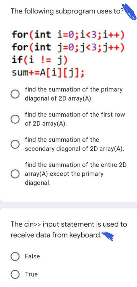 The following subprogram uses to?
for (int i=0;i<3;i++)
for (int j=0;j<3;j++)
if(i != j)
sum+=A[i][j];
find the summation of the primary
diagonal of 2D array(A).
find the summation of the first row
of 2D array(A).
find the summation of the
secondary diagonal of 2D array(A).
find the summation of the entire 2D
O array(A) except the primary
diagonal.
The cin>> input statement is used to
receive data from keyboard.
False
O True
