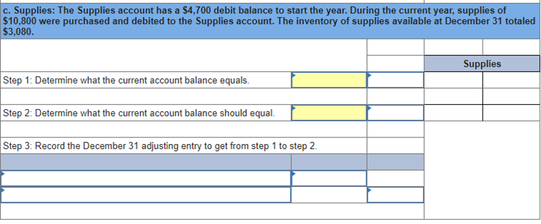 c. Supplies: The Supplies account has a $4,700 debit balance to start the year. During the current year, supplies of
$10,800 were purchased and debited to the Supplies account. The inventory of supplies available at December 31 totaled
$3,080.
Step 1: Determine what the current account balance equals.
Step 2: Determine what the current account balance should equal.
Step 3: Record the December 31 adjusting entry to get from step 1 to step 2.
Supplies