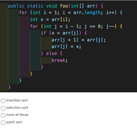 public static void foo(int[] arr) {
}
for (int i = 1; i < arr.length; i++) {
int x = arr[i];
for (int j = i − 1; j >= 0; j--) {
if (x < arr[j]) {
arr[j+1] = arr[j];
arr[j] = x;
}
insertion sort
O selection sort
none of these
quick sort
}
} else {
}
break;