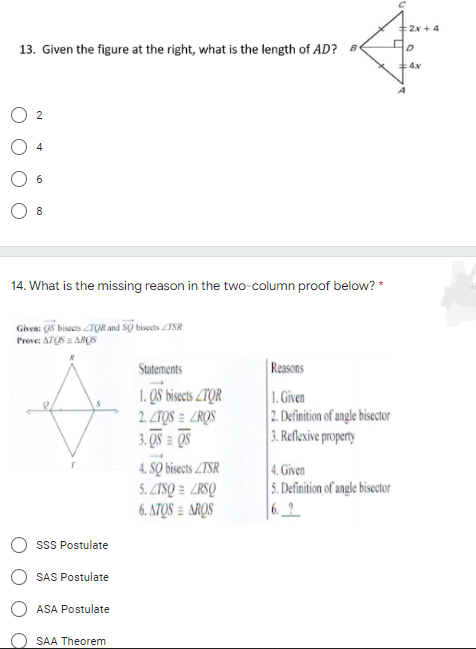 2x + 4
13. Given the figure at the right, what is the length of AD? B
4x
4
6
14. What is the missing reason in the two-column proof below? *
Given: (QS bisoets ZTỌR and SO bisecets ZSR
Prove: ATOS = ARQS
Reasons
1. Given
|2. Definition of angle bisector
3. Reflexive property
Statements
1. QS bisects ZTQR
2. ZTQS = ZROS
3. QS = QS
4. SỌ bisects ZTSR
5. ZTSQ = ZRSQ
6. ATQS = AROS
4. Given
5. Definition of angle bisector
|6.2
sSS Postulate
SAS Postulate
ASA Postulate
SAA Theorem
2.
00
