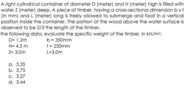 A right cylindrical container of diameter D (meter) and H (meter) high is filled with
water Z (meter) deep. A piece of timber, having a cross-sectional dimension b xt
(in mm) and L (meter) long is freely allowed to submerge and float in a vertical
position inside the container. The portion of the wood above the water surface is
observed to be 2/3 the length of the timber.
the following data, evaluate the specific weight of the timber, in kN/m2.
b = 350mm
t = 250mm
D= 1.2m
H= 4.5 m
Z= 3.0m
L=3.0m
а. 3.35
b. 3.75
с. 3.27
d. 3.44
