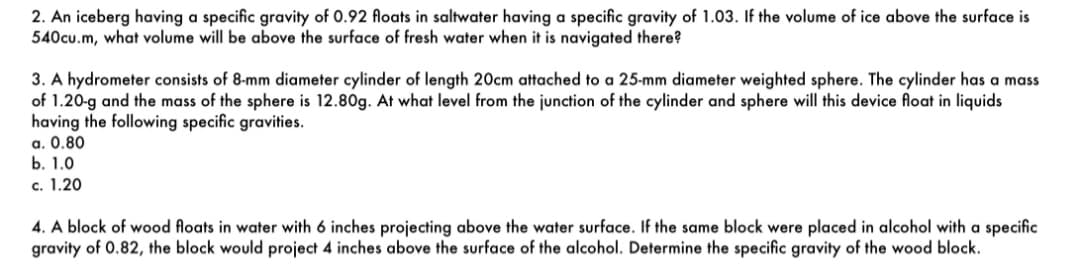 2. An iceberg having a specific gravity of 0.92 floats in saltwater having a specific gravity of 1.03. If the volume of ice above the surface is
540cu.m, what volume will be above the surface of fresh water when it is navigated there?
3. A hydrometer consists of 8-mm diameter cylinder of length 20cm attached to a 25-mm diameter weighted sphere. The cylinder has a mass
of 1.20-g and the mass of the sphere is 12.80g. At what level from the junction of the cylinder and sphere will this device float in liquids
having the following specific gravities.
a. 0.80
b. 1.0
c. 1.20
4. A block of wood floats in water with 6 inches projecting above the water surface. If the same block were placed in alcohol with a specific
gravity of 0.82, the block would project 4 inches above the surface of the alcohol. Determine the specific gravity of the wood block.
