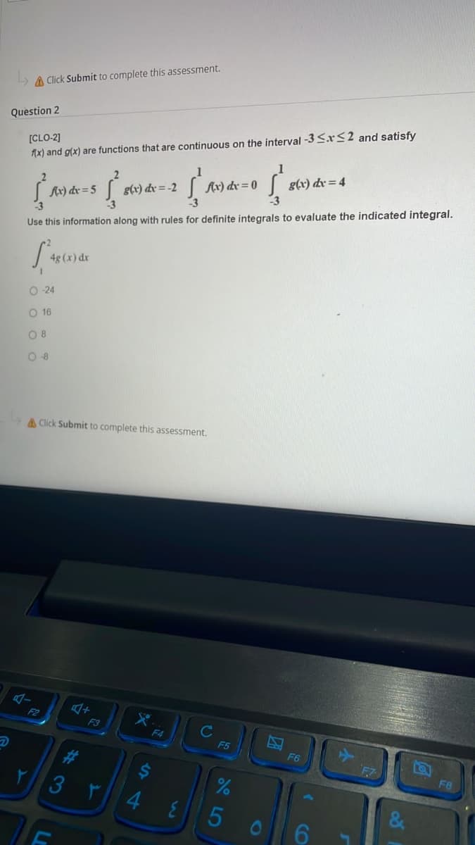 Click Submit to complete this assessment.
Question 2
[CLO-2]
f(x) and g(x) are functions that are continuous on the interval -3 ≤x≤2 and satisfy
(4-5 {*
g(x) dx = -2 2
į }
f(x) dx = 5
f(x) dx = 0
g(x) dx=4
Use this information along with rules for definite integrals to evaluate the indicated integral.
4g (x) dx
O-24
O 16
08
08
Click Submit to complete this assessment.
4+
X
F2
F3
r
F4
{
C
F5
%
5
Z
F6
F8