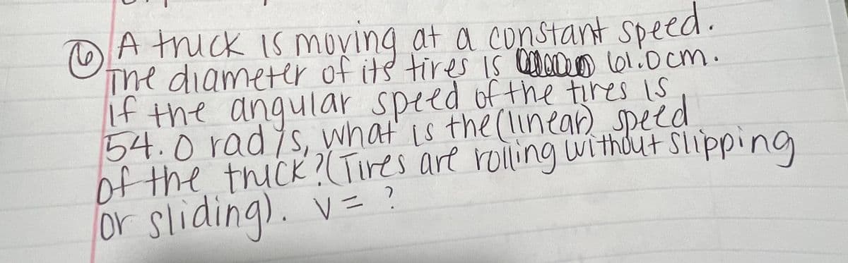 **Problem 1**

A truck is moving at a constant speed. The diameter of its tires is 101.0 cm. If the angular speed of the tires is 54.0 rad/s, what is the (linear) speed of the truck? (Tires are rolling without slipping or sliding).

\[ v = ? \]

---

**Solution Explanation:**

To solve for the linear speed \( v \) of the truck, we will use the relationship between linear speed, angular speed, and the radius of the tires:

\[ v = \omega \times r \]

where \( \omega \) is the angular speed and \( r \) is the radius of the tire.

First, convert the diameter of the tire to the radius:

\[ \text{Radius} (r) = \frac{\text{Diameter}}{2} = \frac{101.0 \, \text{cm}}{2} = 50.5 \, \text{cm} \]

Convert centimeters to meters since standard SI units should be used:

\[ r = 50.5 \, \text{cm} \times \frac{1 \, \text{m}}{100 \, \text{cm}} = 0.505 \, \text{m} \]

Now, apply the angular speed (\( \omega \)):

\[ \omega = 54.0 \, \text{rad/s} \]

Finally, substitute \( \omega \) and \( r \) into the formula:

\[ v = \omega \times r = 54.0 \, \text{rad/s} \times 0.505 \, \text{m} = 27.27 \, \text{m/s} \]

So, the linear speed \( v \) of the truck is:

\[ v = 27.27 \, \text{m/s} \]