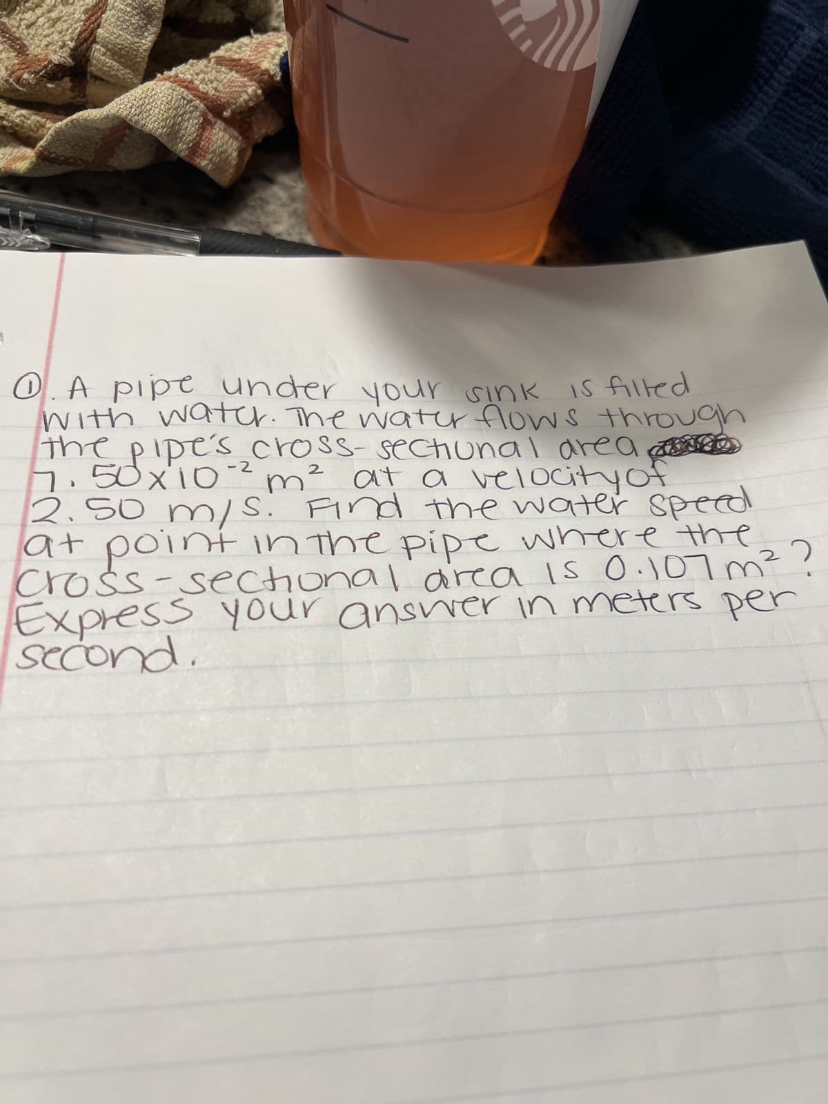 ### Problem Statement:

A pipe under your sink is filled with water. The water flows through the pipe's cross-sectional area of \(7.50 \times 10^{-2} \, m^2\) at a velocity of \(2.50 \, m/s\). 

Find the water speed at a point in the pipe where the cross-sectional area is \(0.107 \, m^2\). 

Express your answer in meters per second.