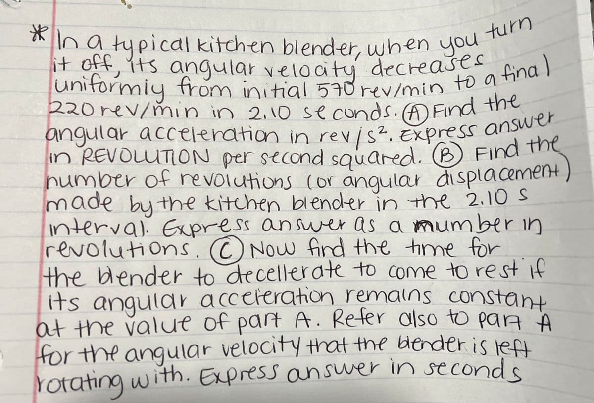 turn
* In a typical kitchen blender, when you
it off, its angular velocity decreases final
uniformly from initial 570 rev/min to a
220 rev/min in 2,10 seconds. (A) Find the
angular acceleration in rev/s². Express answer
in REVOLUTION per second squared. (B) Find the
number of revolutions (or angular displacement
made by the kitchen blender in the 2.10 S
interval. Express answer as a number in
revolutions. Now find the time for
the blender to decellerate to come to rest if
its angular acceleration remains constant
at the value of part A. Refer also to pan A
for the angular velocity that the blender is left
rotating with. Express answer in seconds