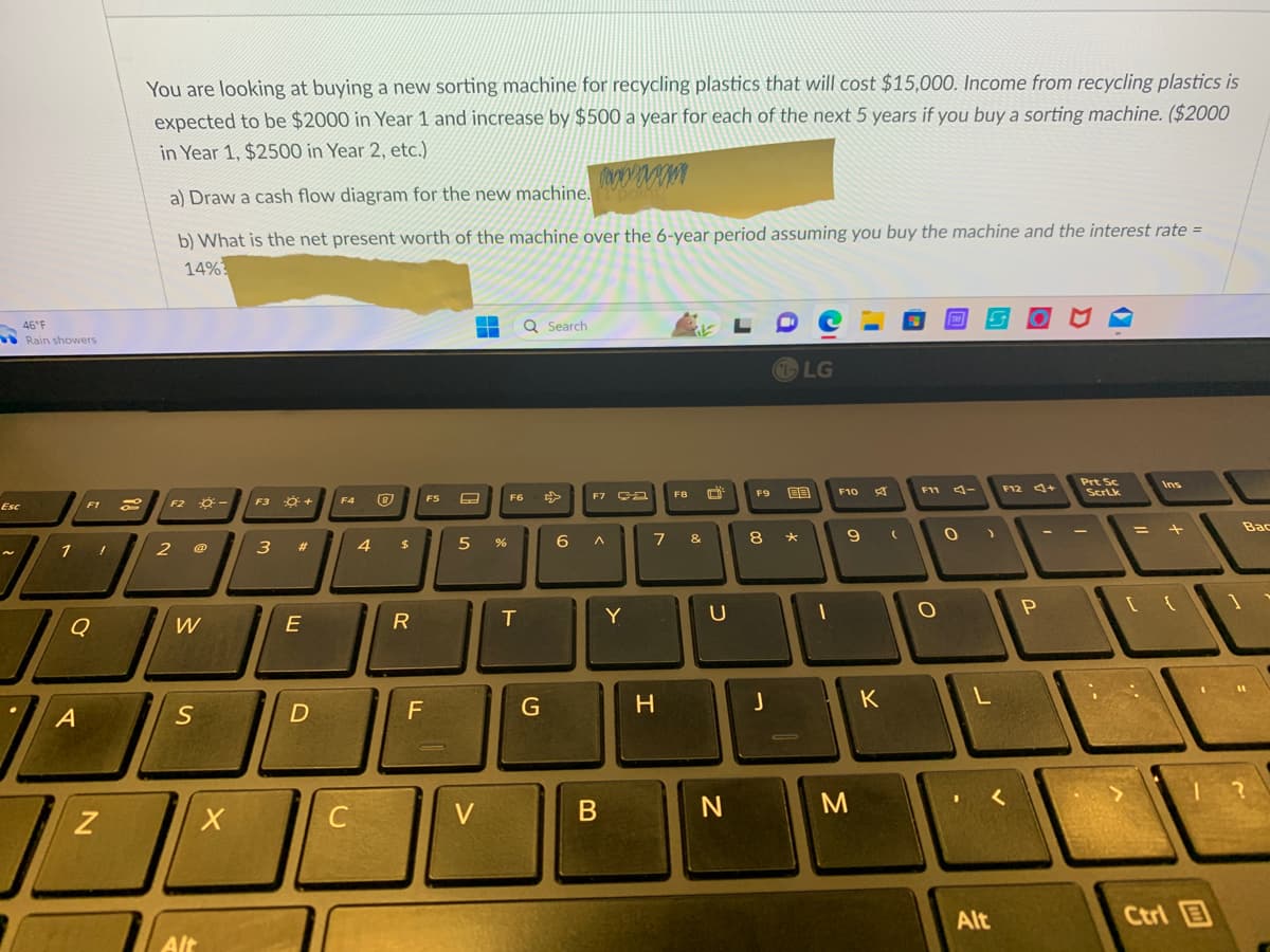 Esc
46°F
Rain showers
F1
1 !
Q
A
N
You are looking at buying a new sorting machine for recycling plastics that will cost $15,000. Income from recycling plastics is
expected to be $2000 in Year 1 and increase by $500 a year for each of the next 5 years if you buy a sorting machine. ($2000
in Year 1, $2500 in Year 2, etc.)
a) Draw a cash flow diagram for the new machine.
poil
b) What is the net present worth of the machine over the 6-year period assuming you buy the machine and the interest rate =
14%
F2 -
2
W
S
Alt
X
F3
3
Ő +
#
E
D
F4
C
4
Ⓡ
$
R
LL
F
FS
H Q Search
▬▬
A
5 %
V
F6
T
G
F7 -
6 A
B
Y
F8
7 &
H
U
N
LDC
F9
8
J
LG
BB
★
1
F10
A
9 (
M
K
F11
O
O
L
Alt
F12 +
P
Prt Sc
ScrLk
=
Ins
+
[{
Ctrl
1
Bac
?