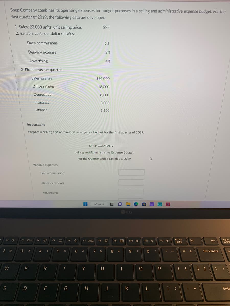 Shep Company combines its operating expenses for budget purposes in a selling and administrative expense budget. For the
first quarter of 2019, the following data are developed:
F2 -
2 @
W
S
1. Sales: 20,000 units; unit selling price:
2. Variable costs per dollar of sales:
Sales commissions
Delivery expense
Advertising
3. Fixed costs per quarter:
Sales salaries.
Office salaries
F3 +
3
E
D
Depreciation
#
Insurance
Utilities
Variable expenses
Sales commissions
Delivery expense
4
Instructions
Prepare a selling and administrative expense budget for the first quarter of 2019.
Advertising
F4 Ⓡ
$
R
F
F5
A
5 %
T
F6
G
H
F7 C
6 A
Y
H
$25
6%
$30,000
2%
18,000
4%
8,000
Selling and Administrative Expense Budget
For the Quarter Ended March 31, 2019
3,000
1,100
SHEP COMPANY
F8
7 &
Search L
U
J
F9
8
LG
-
F10 A
9
*
(
K
O
4
F11 -
0
L
)
O
F12 +
P
-
;
Prt Sc
Scrlk
=
Ins
+
I
11
Del
Backspace
PgUp
Home
Nu
Ente