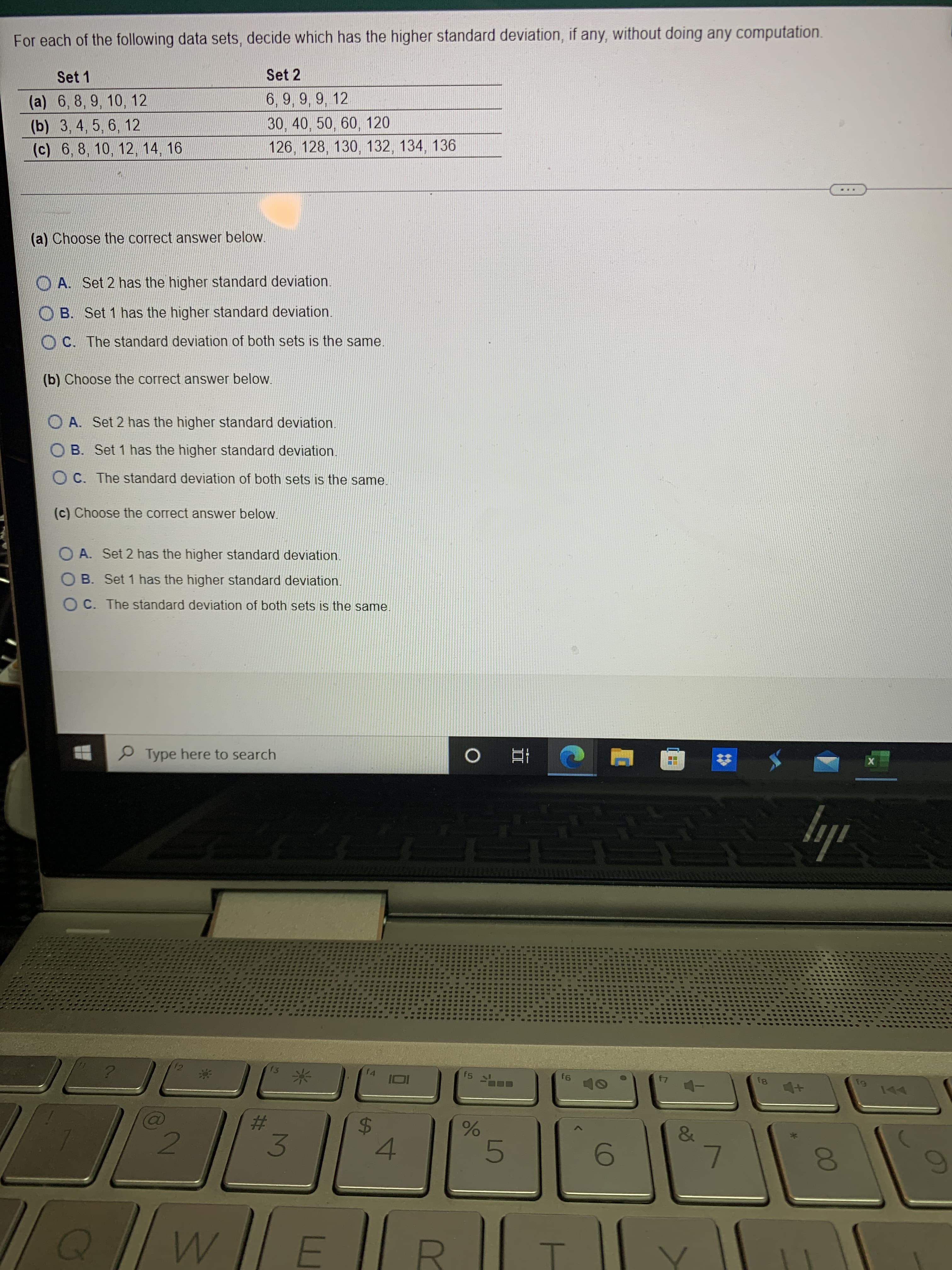 00
w/
For each of the following data sets, decide which has the higher standard deviation, if any, without doing any computation.
Set 1
Set 2
(a) 6, 8, 9, 10, 12
6,9, 9, 9, 12
(b) 3, 4, 5 , 6, 12
30,40, 50, 60, 120
(c) 6, 8, 10, 12, 14, 16
126, 128, 130, 132, 134,
(a) Choose the correct answer below.
O A. Set 2 has the higher standard deviation.
O B. Set 1 has the higher standard deviation.
O C. The standard deviation of both sets is the same.
(b) Choose the correct answer below.
O A. Set 2 has the higher standard deviation.
O B. Set 1 has the higher standard deviation.
O C. The standard deviation of both sets is the same.
(c) Choose the correct answer below.
O A. Set 2 has the higher standard deviation.
B. Set 1 has the higher standard deviation.
O C. The standard deviation of both sets is the same.
P Type here to search
f2
f3
f4
f5
f6
81
米,
%23
24
3.
4.

