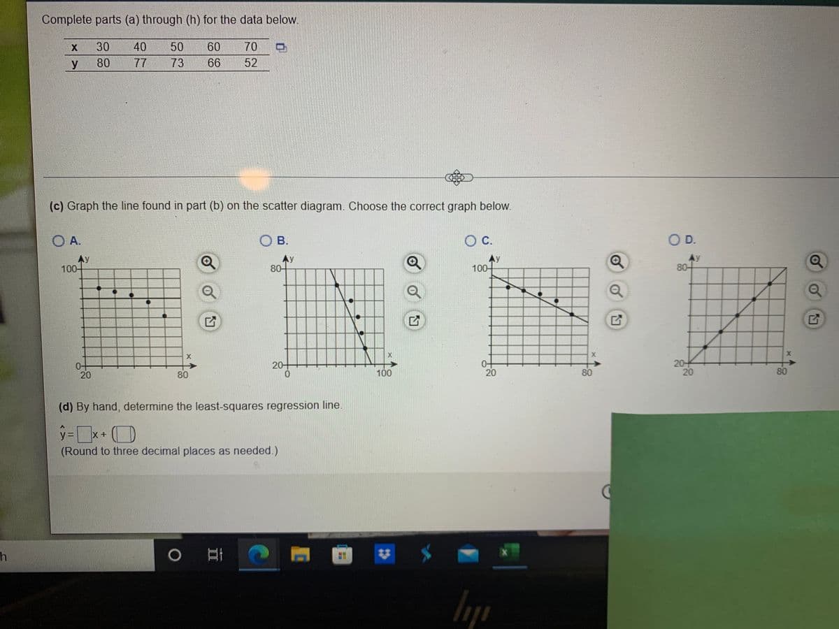 Complete parts (a) through (h) for the data below.
30
40
77
50
60
70
y 80
73
6
52
(c) Graph the line found in part (b) on the scatter diagram. Choose the correct graph below.
O A.
O B.
C.
OD.
Ay
100-
Ay
80-
AY
100-
80-
0-
20
20+
20
20
80
100
20
80
80
(d) By hand, determine the least-squares regression line.
y%D
X+
(Round to three decimal places as needed.)
