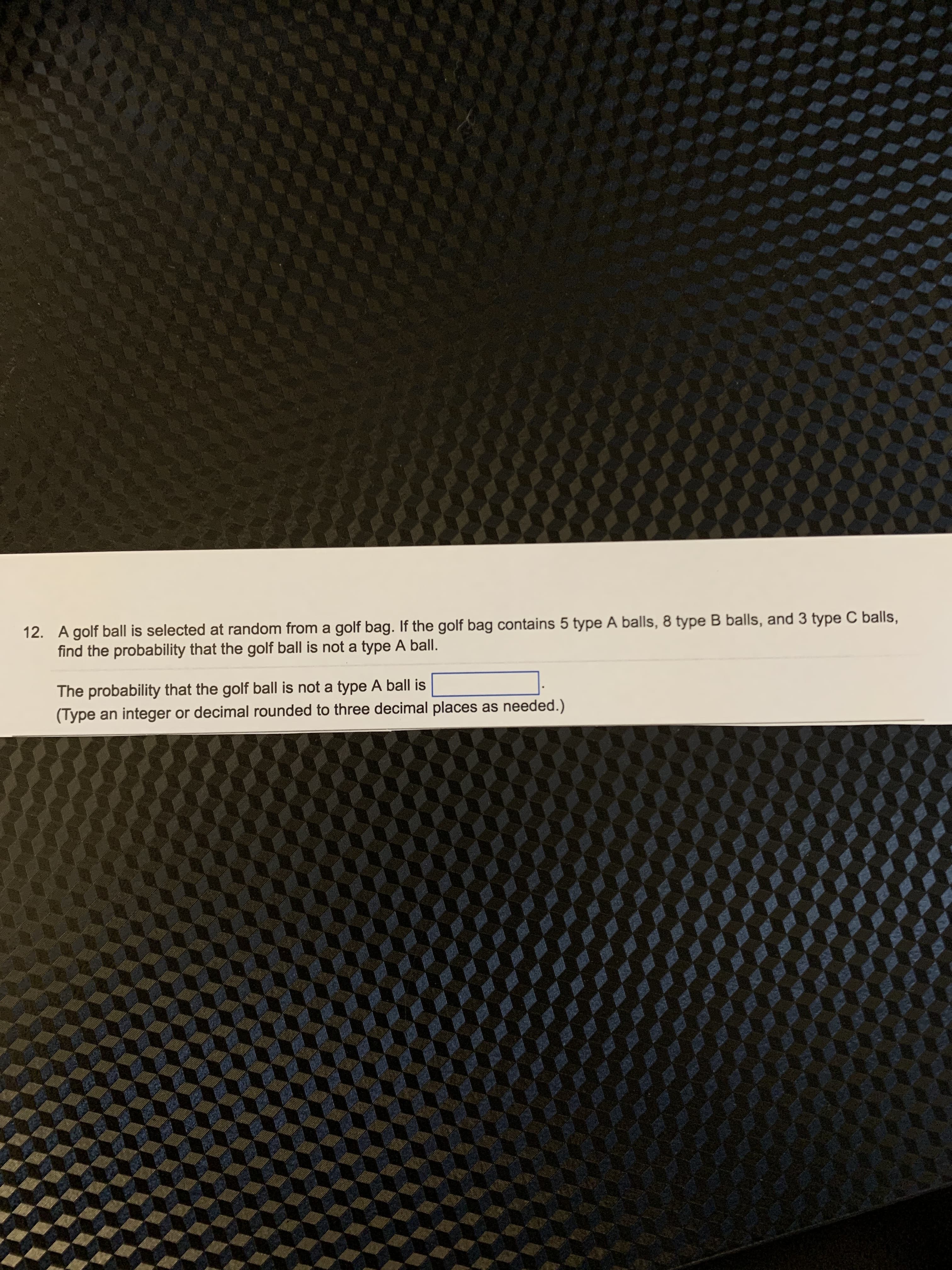 12. A golf ball is selected at random from a golf bag. If the golf bag contains 5 type A balls, 8 type B balls, and 3 type C balls,
find the probability that the golf ball is not a type A ball.
The probability that the golf ball is not a type A ball is
(Type an integer or decimal rounded to three decimal places as needed.)
