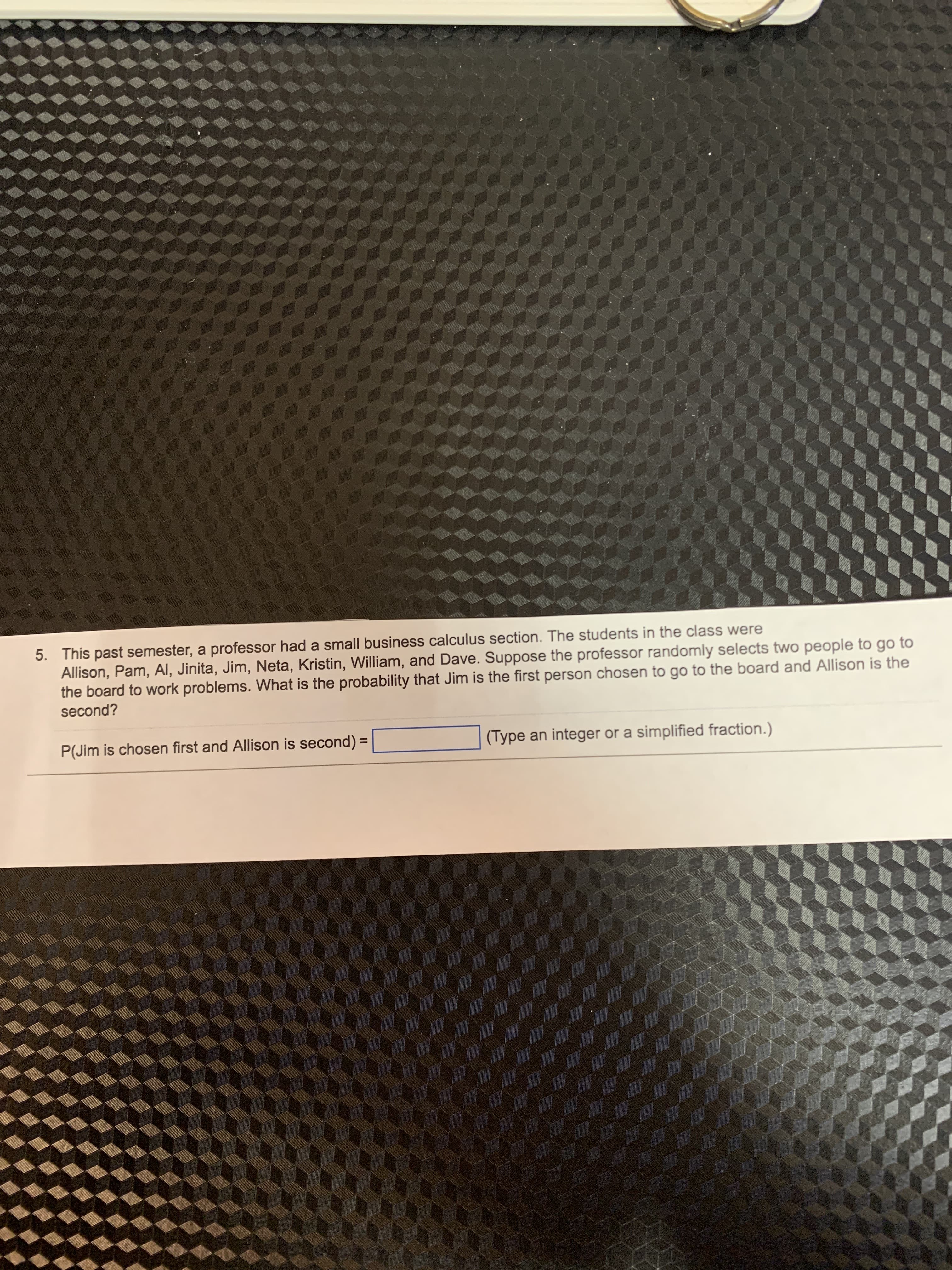 5. This past semester, a professor had a small business calculus section. The students in the class were
Allison, Pam, AI, Jinita, Jim, Neta, Kristin, William, and Dave. Suppose the professor randomly selects two people to go to
the board to work problems. What is the probability that Jim is the first person chosen to go to the board and Allison is the
second?
P(Jim is chosen first and Allison is second) =
(Type an integer or a simplified fraction.)
%3D
