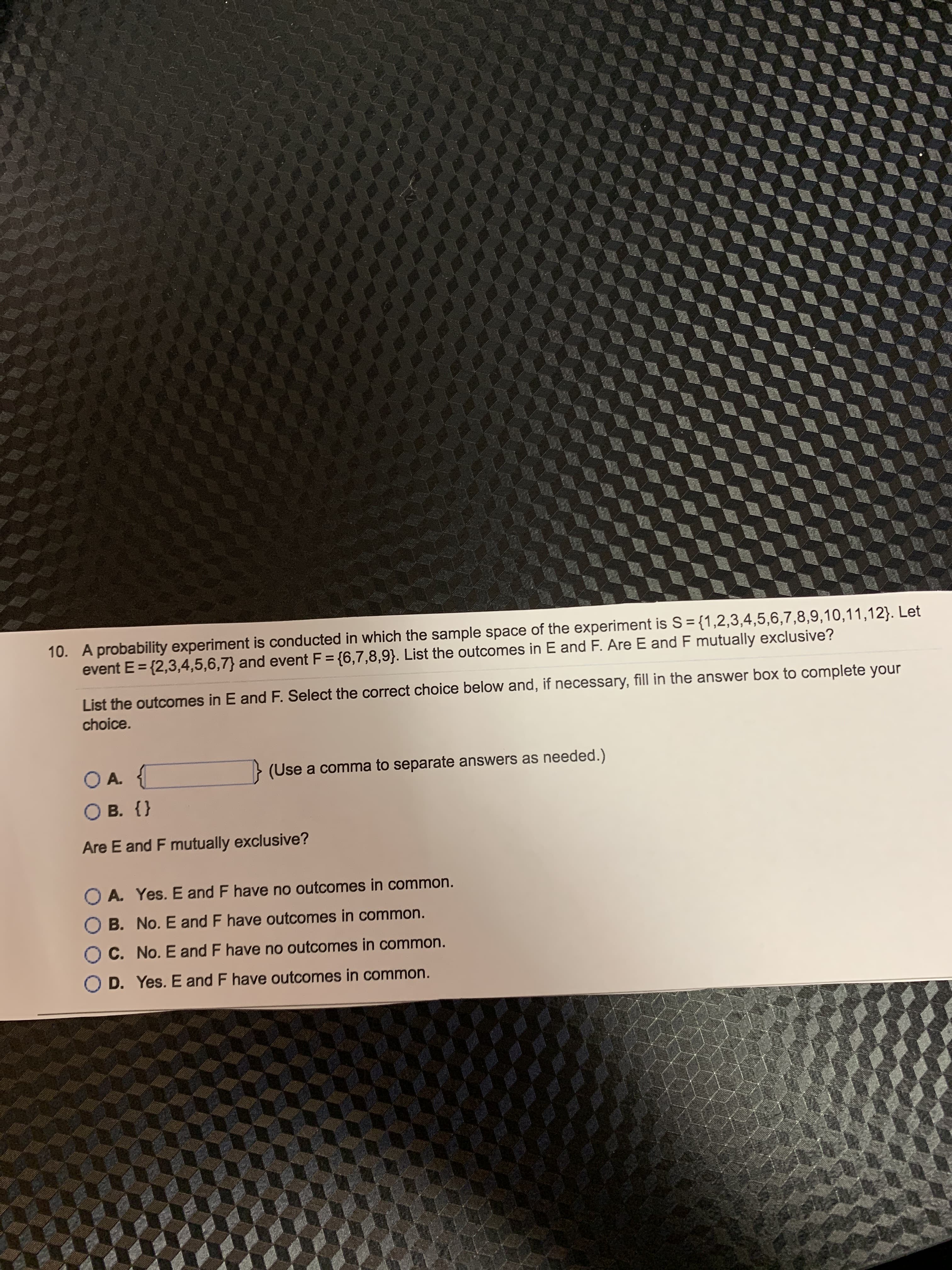 10. A probability experiment is conducted in which the sample space of the experiment is S = {1,2,3,4,5,6,7,8,9,10,11,12}. Let
event E = {2,3,4,5,6,7} and event F = {6,7,8,9}. List the outcomes in E and F. Are E and F mutually exclusive?
%3D
List the outcomes in E and F. Select the correct choice below and, if necessary, fill in the answer box to complete your
choice.
OA.
> (Use a comma to separate answers as needed.)
O B. {}
Are E and F mutually exclusive?
O A. Yes. E and F have no outcomes in common.
O B. No. E and F have outcomes in common.
O C. No. E and F have no outcomes in common.
O D. Yes. E and F have outcomes in common.

