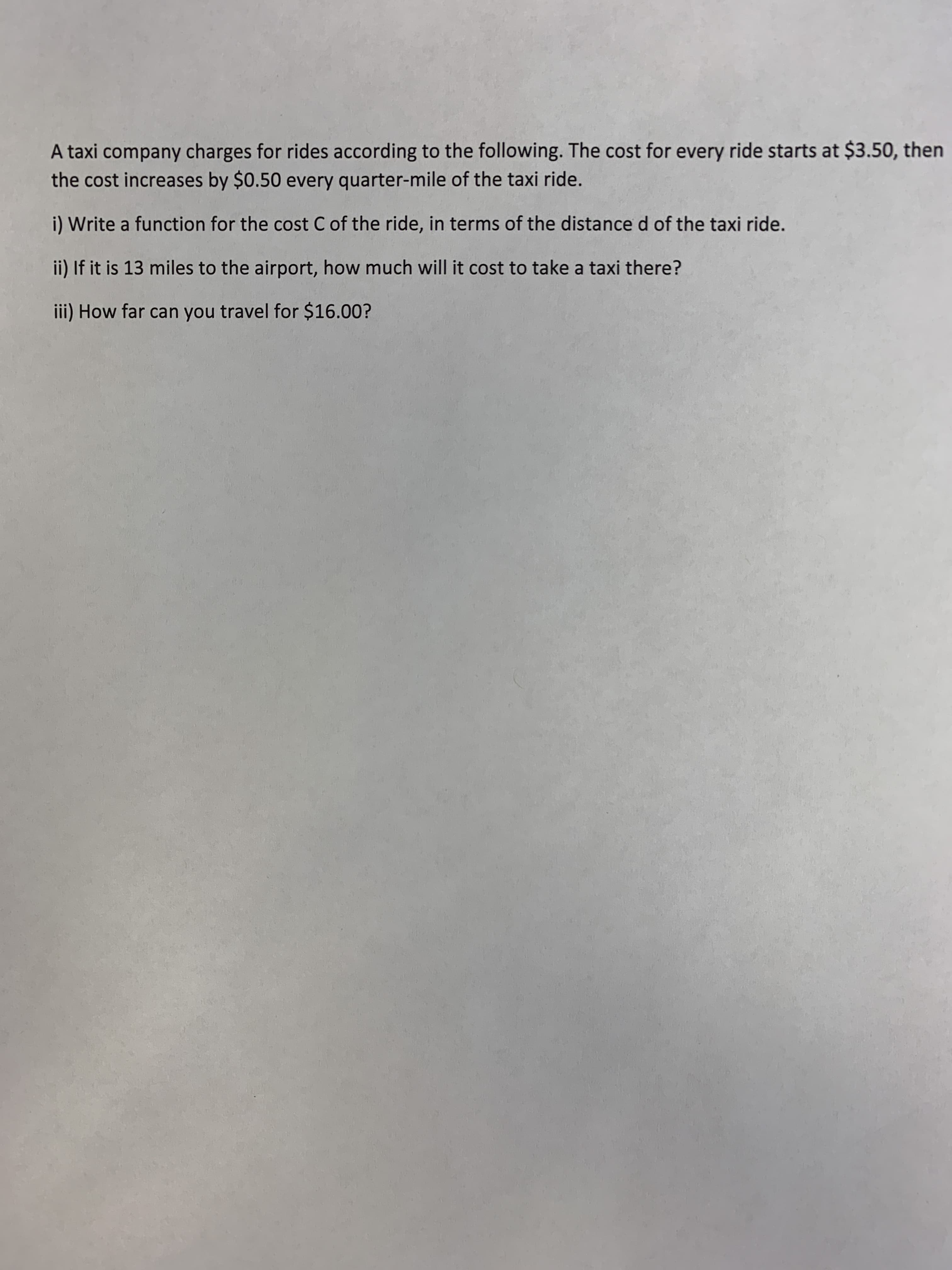 A taxi company charges for rides according to the following. The cost for every ride starts at $3.50, then
the cost increases by $0.50 every quarter-mile of the taxi ride.
i) Write a function for the cost C of the ride, in terms of the distance d of the taxi ride.
ii) If it is 13 miles to the airport, how much will it cost to take a taxi there?
iii) How far can you travel for $16.00?
