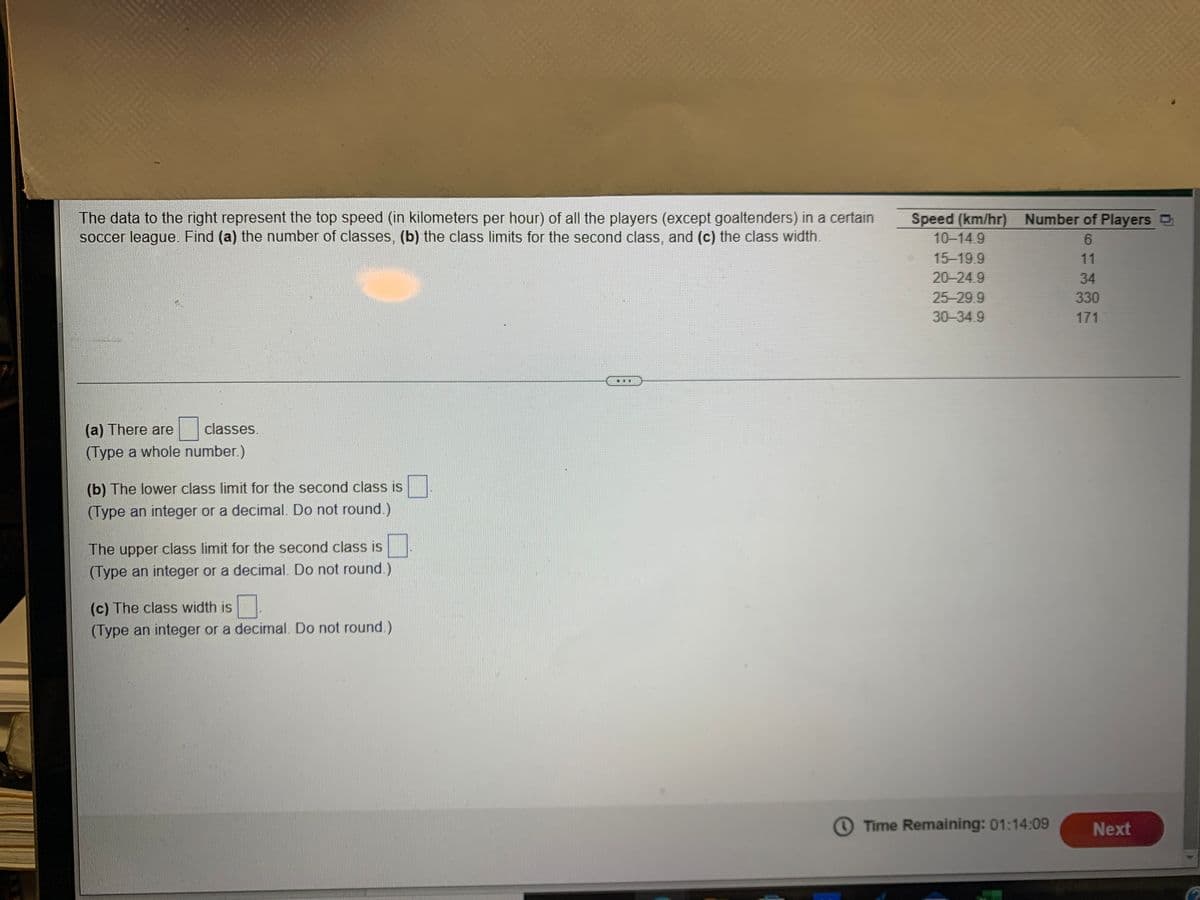 The data to the right represent the top speed (in kilometers per hour) of all the players (except goaltenders) in a certain
soccer league. Find (a) the number of classes, (b) the class limits for the second class, and (c) the class width.
Speed (km/hr) Number of Players D
10-14.9
15-19.9
11
20-24.9
34
25-29 9
330
30-34.9
171
...
(a) There are
classes.
(Type a whole number.)
(b) The lower class limit for the second class is
(Type an integer or a decimal. Do not round.)
The upper class limit for the second class is
(Type an integer or a decimal. Do not round.)
(c) The class width is
(Type an integer or a decimal. Do not round.)
O Time Remaining: 01:14:09
Next
