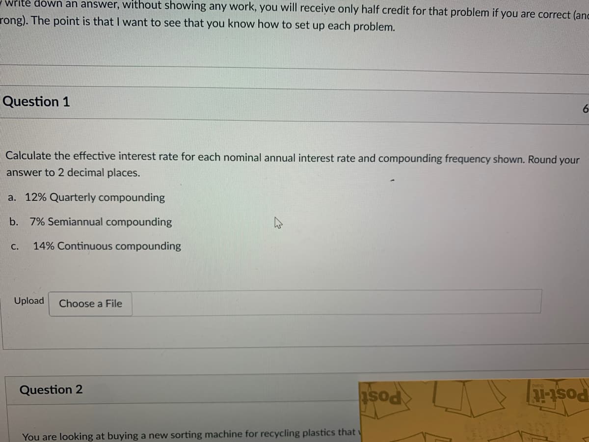 write down an answer, without showing any work, you will receive only half credit for that problem if you are correct (anc
rong). The point is that I want to see that you know how to set up each problem.
Question 1
Calculate the effective interest rate for each nominal annual interest rate and compounding frequency shown. Round your
answer to 2 decimal places.
a. 12% Quarterly compounding
b. 7% Semiannual compounding
C. 14% Continuous compounding
Upload Choose a File
Question 2
You are looking at buying a new sorting machine for recycling plastics that
sod
6
11-15od