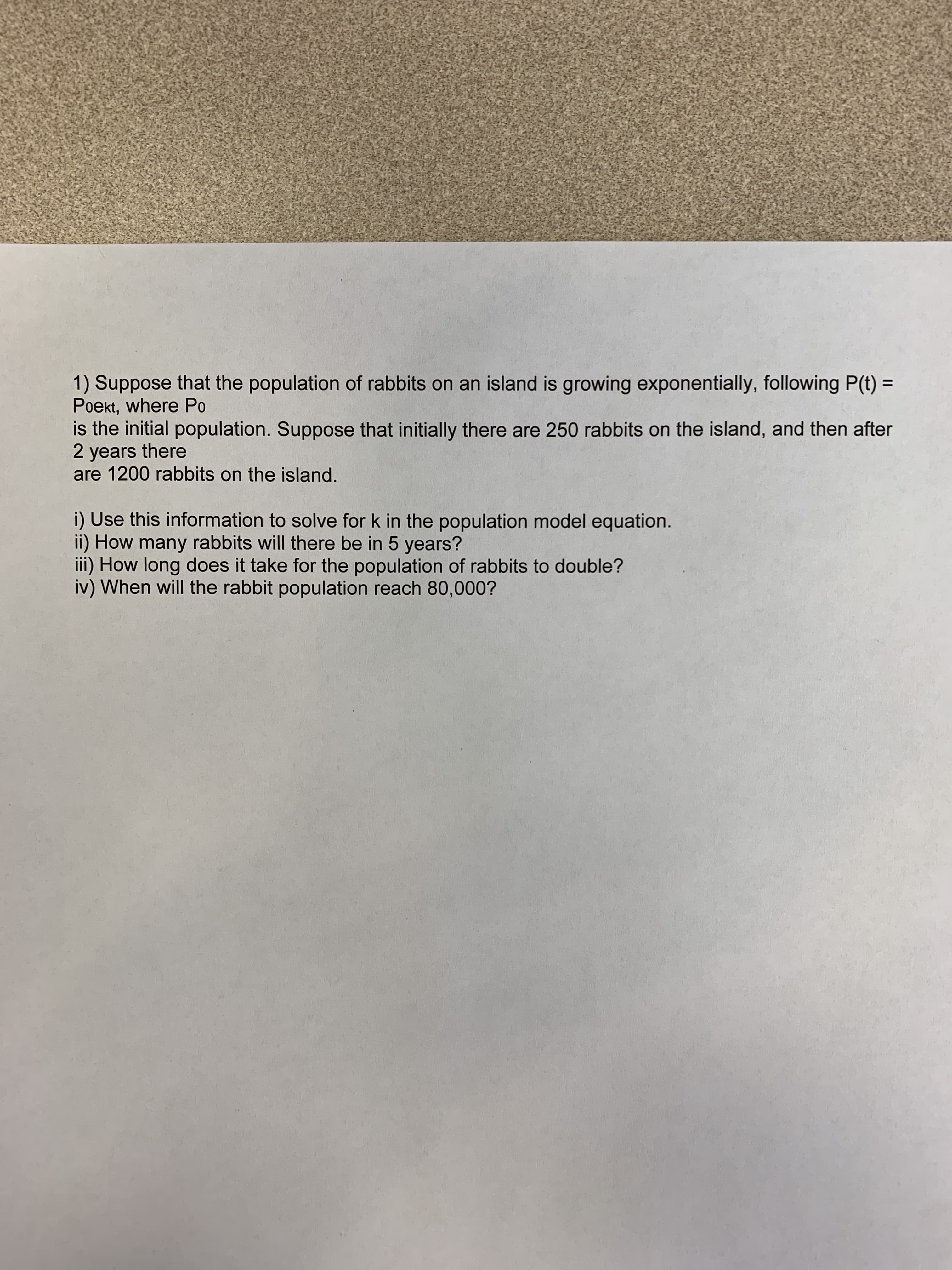 1) Suppose that the population of rabbits on an island is growing exponentially, following P(t) =
Poekt, where Po
is the initial population. Suppose that initially there are 250 rabbits on the island, and then after
2 years there
are 1200 rabbits on the island.
i) Use this information to solve for k in the population model equation.
ii) How many rabbits will there be in 5 years?
iii) How long does it take for the population of rabbits to double?
iv) When will the rabbit population reach 80,000?
