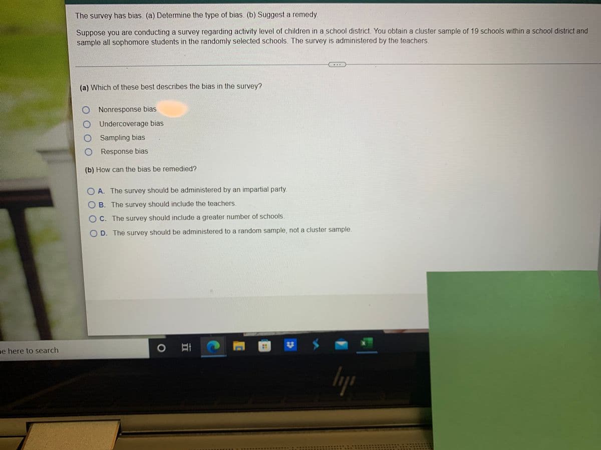 The survey has bias. (a) Determine the type of bias. (b) Suggest a remedy.
Suppose you are conducting a survey regarding activity level of children in a school district. You obtain a cluster sample of 19 schools within a school district and
sample all sophomore students in the randomly selected schools. The survey is administered by the teachers.
(a) Which of these best desscribes the bias in the survey?
Nonresponse bias
Undercoverage bias
Sampling bias
Response bias
(b) How can the bias be remedied?
O A. The survey should be administered by an impartial party.
B. The survey should include the teachers.
C. The survey should include a greater number of schools
D. The survey should be administered to a random sample, not a cluster sample.
pe here to search
..
**
23
