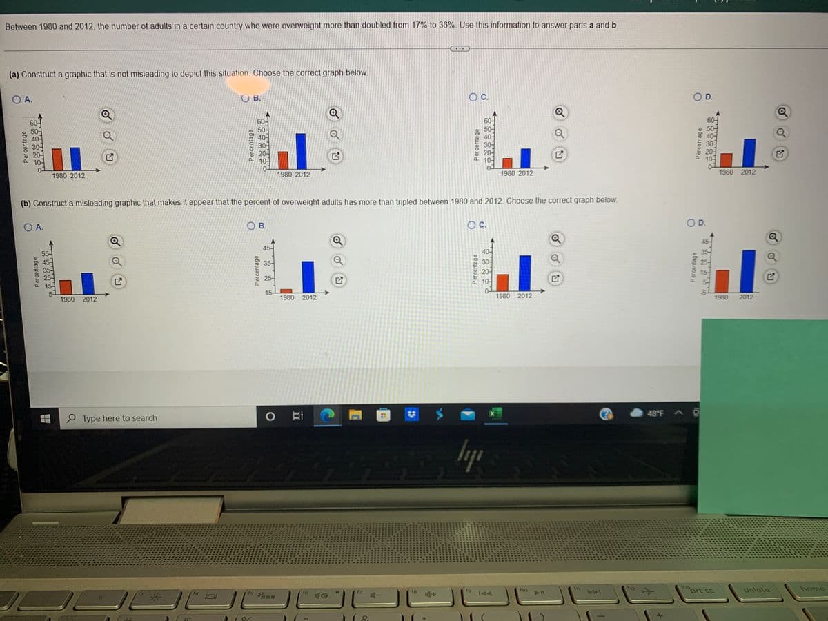 Between 1980 and 2012, the number of adults in a certain country who were overweight more than doubled from 17% to 36%. Use this information to answer parts a and b.
(a) Construct a graphic that is not misleading to depict this situation. Choose the correct graph beloW.
O A.
C.
O D.
OB.
60-
60-
50-
40-
30-
20-
10-
0-
60-
60-
50-
50-
40-
20-
10-
1980 2012
1980 2012
1980 2012
1980 2012
(b) Construct a misleading graphic that makes it appear that the percent of overweight adults has more than tripled between 1980 and 2012. Choose the correct graph below.
O A.
O B.
Oc.
OD.
45-
45-
55-
40-
35-
30어
20-
10-
25-
15-
0-
1980 2012
15-
1980 2012
1980 2012
1980
2012
48°F A
O Type here to search
lyp
ins
prt sc
fg
144
f12
delete
home
f5
f6
f8
AAA
Percentage
Percentage
Percentage
Percentage
Percentage
Percentage
Percentage
Percentage
20
