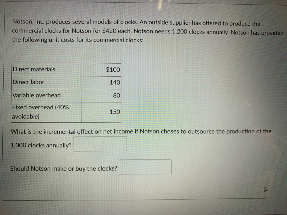 Notson, Inc. produces several models of clocks. An outside supplier has offered to produce the
commercial clocks for Notson for $420 each. Notson needs 1,200 clocks annually. Notson has provided
the following unit costs for its commercial clocks:
Direct materials
Direct labor
Variable overhead
Fixed overhead (40%
avoidable)
$100
140
80
150
What is the incremental effect on net income if Notson choses to outsource the production of the
1,000 clocks annually?
Should Notson make or buy the clocks?