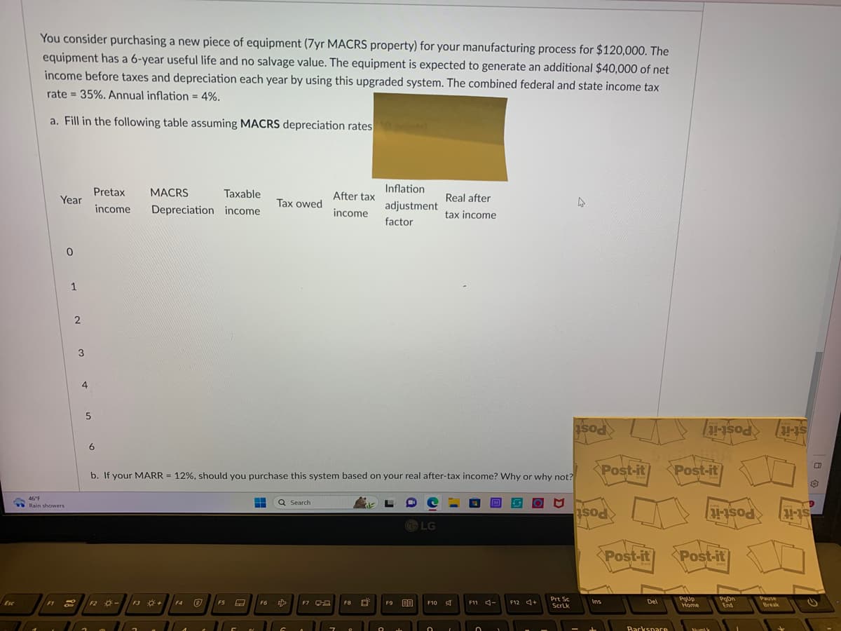 Esc
You consider purchasing a new piece of equipment (7yr MACRS property) for your manufacturing process for $120,000. The
equipment has a 6-year useful life and no salvage value. The equipment is expected to generate an additional $40,000 of net
income before taxes and depreciation each year by using this upgraded system. The combined federal and state income tax
rate= 35%. Annual inflation = 4%.
a. Fill in the following table assuming MACRS depreciation rates
Year
46°F
Rain showers
0
1
F1 2
O
2
3
4
5
Pretax
income
6
MACRS Taxable
Depreciation income
F2 -
F3 +
F4
Ⓡ
b. If your MARR = 12%, should you purchase this system based on your real after-tax income? Why or why not?
F5
8
C
B
Tax owed
F6
Q Search
G
After tax
income
F7 Ca
7
F8
O
Inflation
adjustment
factor
O
F9
ala
LG
F10
Real after
tax income
0
A
I
THE
F11 -
0
1
asod
F12 +
Prt Sc
ScrLk
Post-it
sod
Ins
Post-it
Del
Backspace
Post-it
PgUp
Home
asod>
Post-it
Mumi
1-10
PgOn
End
Pause
Break
11-15
11-15
C