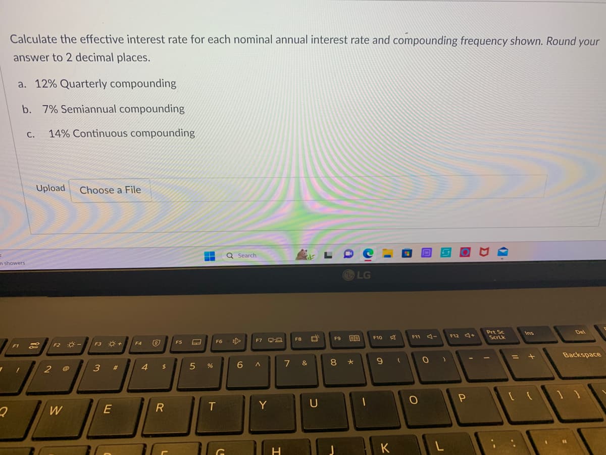 7
Calculate the effective interest rate for each nominal annual interest rate and compounding frequency shown. Round your
answer to 2 decimal places.
=
in showers
2
a. 12% Quarterly compounding
b. 7% Semiannual compounding
F1
1
C. 14% Continuous compounding
Upload Choose a File
8
2
F2
W
Ő -
F3 O +
3 #
E
F4
4
$
R
F5
‒‒ Q Search
--
5 %
F6
T
C
F7 GA
6 A
Y
H
F8
ik
7 &
U
F9
8
LG
BB
*
1
F10
9
K
(
TAY
F11 -
O
0 )
L
F12 +
P
Prt Sc
Scrlk
=
Ins
+
[ {
Del
Backspace
11