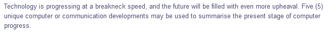 Technology is progressing at a breakneck speed, and the future will be filled with even more upheaval. Five (5)
unique computer or communication developments may be used to summarise the present stage of computer
progress.
