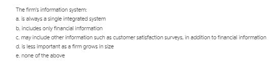 The firm's information system:
a. is always a single integrated system
b. includes only financial information
c may include other information such as customer satisfaction surveys, in addition to financial information
d. is less important as a firm grows in size
e. none of the above
