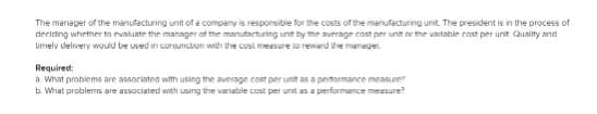 The manager of the manufacturing unit of a company is responsibie for the costs of the manufacturing unit. The president is in the process of
deciring whether to evaluate the manager at the manufacturing unit by the average cost per unit or the vartable cast per unit Quality and
umely delivery would be used in coruncion with the cust meesure lo rewerd the maneger
Required:
a. What problems are associated with using the average cost per unit as a pertormance measure
b. What problems are associated with using the variable cost per unt as a performance measure?
