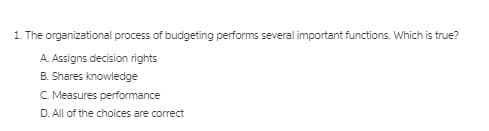 1. The organizational process of budgeting performs several important functions. Which is true?
A. Assigns decision rights
B. Shares knowledge
C. Measures performance
D. All of the choices are correct
