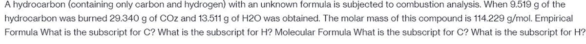 A hydrocarbon (containing only carbon and hydrogen) with an unknown formula is subjected to combustion analysis. When 9.519 g of the
hydrocarbon was burned 29.340 g of COz and 13.511 g of H2O was obtained. The molar mass of this compound is 114.229 g/mol. Empirical
Formula What is the subscript for C? What is the subscript for H? Molecular Formula What is the subscript for C? What is the subscript for H?