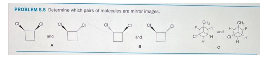 PROBLEM 5.5 Determine which pairs of molecules are mirror images.
CI
and
A
CI
CI
and
B
F.
CI
CH₂
H
H
H
and
C
Н.
CI
CH3
H
F
H