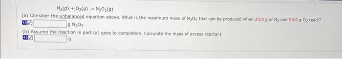 N₂(g) + O₂(g) → N₂O(g)
(a) Consider the unbalanced equation above. What is the maximum mass of N₂Os that can be produced when 23.0 g of N₂ and 53.0 g 0₂ react?
407
9 N₂O5
(b) Assume the reaction in part (a) goes to completion. Calculate the mass of excess reactant.