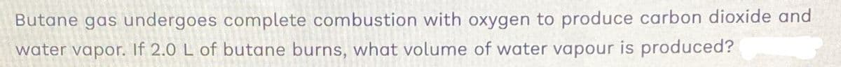 Butane gas undergoes complete combustion with oxygen to produce carbon dioxide and
water vapor. If 2.0 L of butane burns, what volume of water vapour is produced?