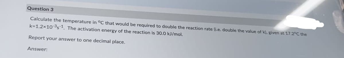 Question 3
Calculate the temperature in °C that would be required to double the reaction rate (i.e. double the value of k), given at 17.2°C the
k=1.2x10-³s-1. The activation energy of the reaction is 30.0 kJ/mol.
Report your answer to one decimal place.
Answer: