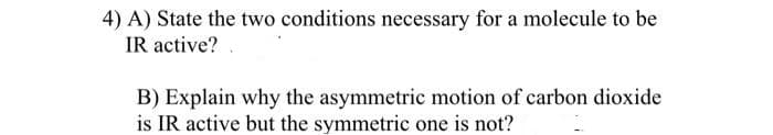 4) A) State the two conditions necessary for a molecule to be
IR active?
B) Explain why the asymmetric motion of carbon dioxide
is IR active but the symmetric one is not?