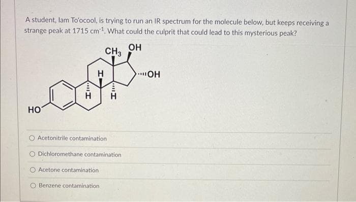 A student, lam To'ocool, is trying to run an IR spectrum for the molecule below, but keeps receiving a
strange peak at 1715 cm ¹. What could the culprit that could lead to this mysterious peak?
CH3
offt
H
H
HO
HI
O Acetonitrile contamination
Dichloromethane contamination
OH
Acetone contamination
Benzene contamination,
OH