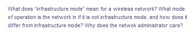 What does "infrastructure mode" mean for a wireless network? What mode
of operation is the network in if it is not infrastructure mode, and how does it
differ from infrastructure mode? Why does the netwok administrator care?
