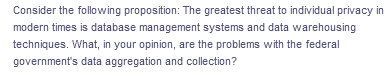 Consider the following proposition: The greatest threat to individual privacy in
modern times is database management systems and data warehousing
techniques. What, in your opinion, are the problems with the federal
government's data aggregation and collection?
