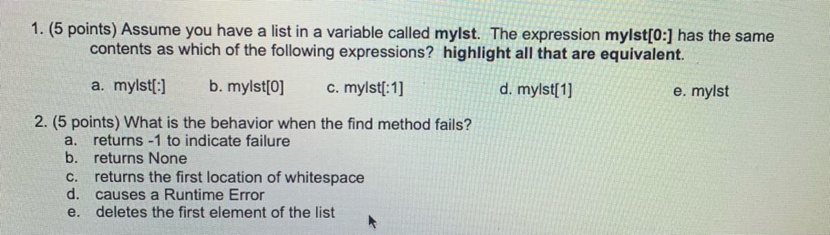 1. (5 points) Assume you have a list in a variable called mylst. The expression mylst[0:] has the same
contents as which of the following expressions? highlight all that are equivalent.
a. mylst[:]
b. mylst[0]
c. mylst[:1]
d. mylst[1]
e. mylst
2. (5 points) What is the behavior when the find method fails?
returns -1 to indicate failure
b. returns None
a.
с.
returns the first location of whitespace
d.
causes a Runtime Error
e.
deletes the first element of the list
