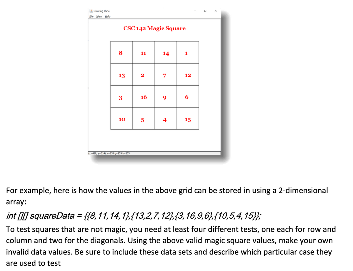 ### CSC 142 Magic Square

The following is an illustration of a 4x4 magic square, where the sum of the numbers in each row, each column, and both main diagonals are the same.

#### Magic Square Grid:
```
|  8 | 11 | 14 |  1 |
| 13 |  2 |  7 | 12 |
|  3 | 16 |  9 |  6 |
| 10 |  5 |  4 | 15 |
```

To represent the above grid in a program, you can store the values using a 2-dimensional array as shown below:
```java
int [][] squareData = {
    {8, 11, 14, 1},
    {13, 2, 7, 12},
    {3, 16, 9, 6},
    {10, 5, 4, 15}
};
```

### Testing the Magic Square

To ensure that a square is a magic square, various tests can be conducted. Below are the types of tests you can perform:

1. **Row Sum Test**: Verify that the sum of each row equals the magic constant.
2. **Column Sum Test**: Verify that the sum of each column equals the magic constant.
3. **Main Diagonal Sum Test**: Verify that the sum of the main diagonal (from top-left to bottom-right) equals the magic constant.
4. **Secondary Diagonal Sum Test**: Verify that the sum of the secondary diagonal (from top-right to bottom-left) equals the magic constant.

Using the values of the example magic square provided, you can create test cases with invalid data to ensure your testing is robust. When creating these test sets, make sure to align each with the specific type of case you aim to test, whether it is row-based, column-based, or diagonal-based.