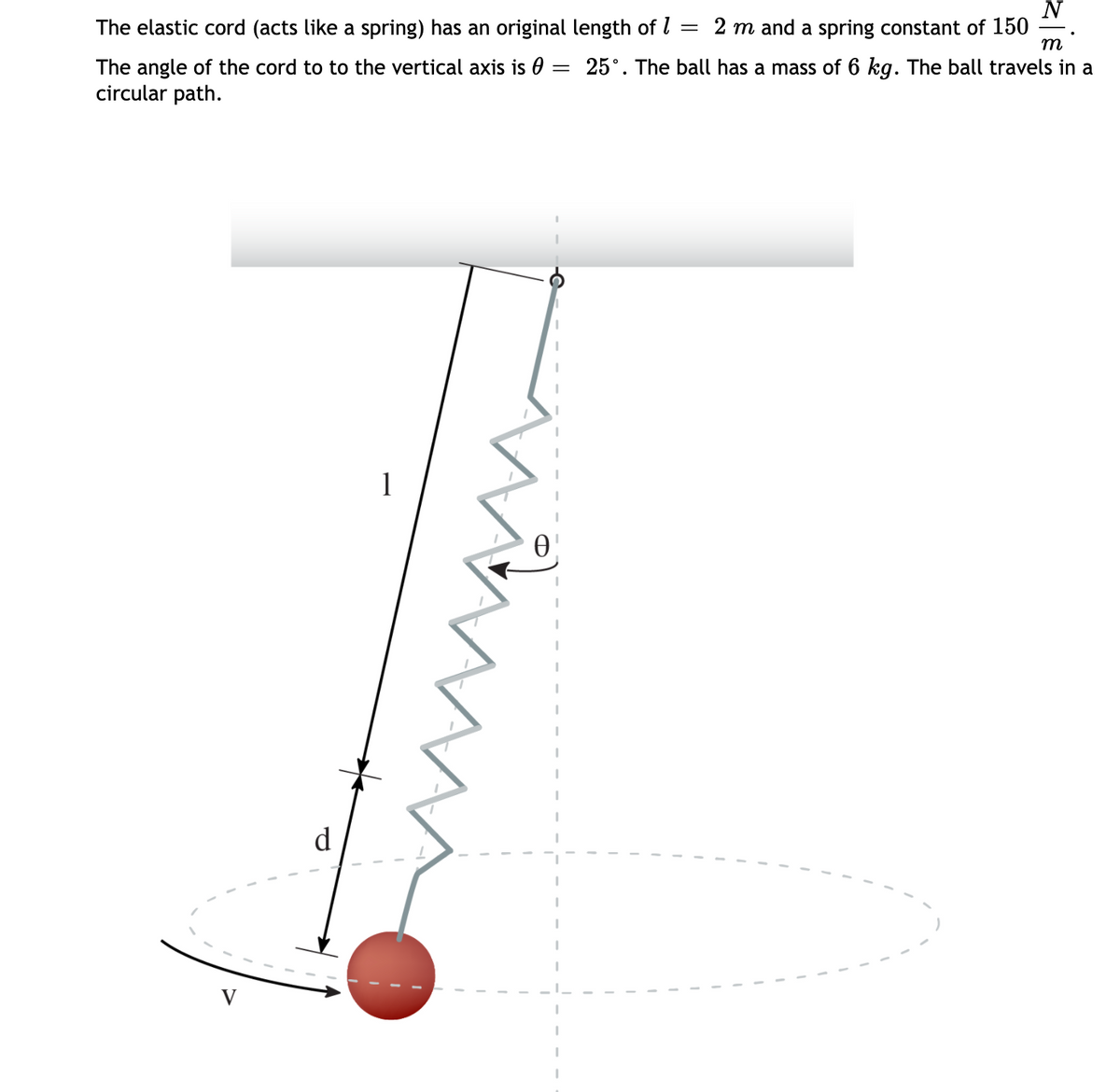 N
The elastic cord (acts like a spring) has an original length of l
2 m and a spring constant of 150
m
The angle of the cord to to the vertical axis is 0 = 25°. The ball has a mass of 6 kg. The ball travels in a
circular path.
1
d
V
