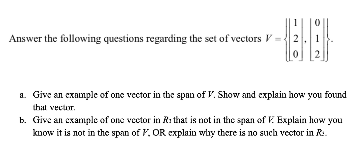 Answer the following questions regarding the set of vectors V = -
a. Give an example of one vector in the span of V. Show and explain how you found
that vector.
b. Give an example of one vector in R3 that is not in the span of V. Explain how you
know it is not in the span of V, OR explain why there is no such vector in R3.
2.
