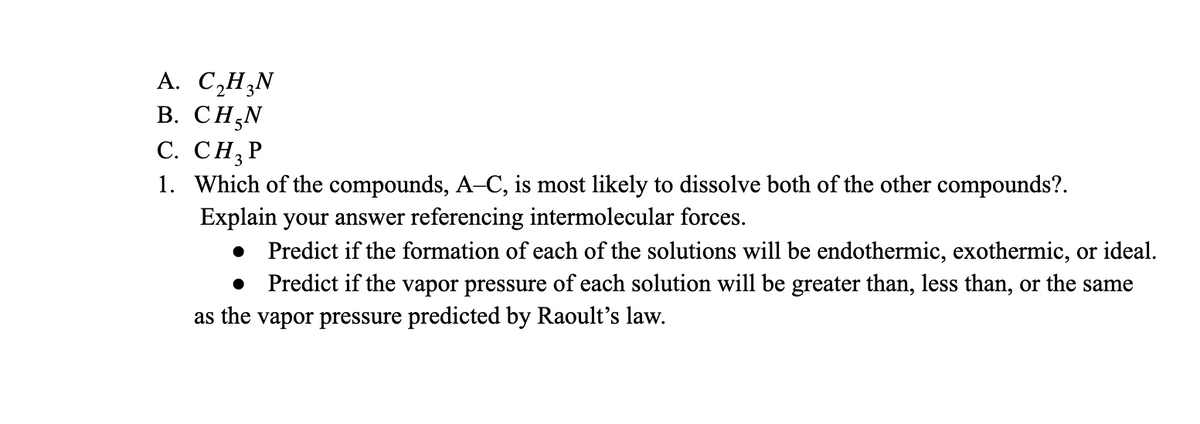 А. С,НN
В. СНAN
С. СН, Р
1. Which of the compounds, A-C, is most likely to dissolve both of the other compounds?.
Explain your answer referencing intermolecular forces.
Predict if the formation of each of the solutions will be endothermic, exothermic, or ideal.
Predict if the vapor pressure of each solution will be greater than, less than, or the same
as the vapor pressure predicted by Raoult's law.
